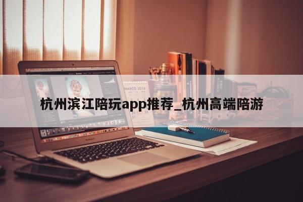 杭州滨江陪玩app推荐_杭州高端陪游